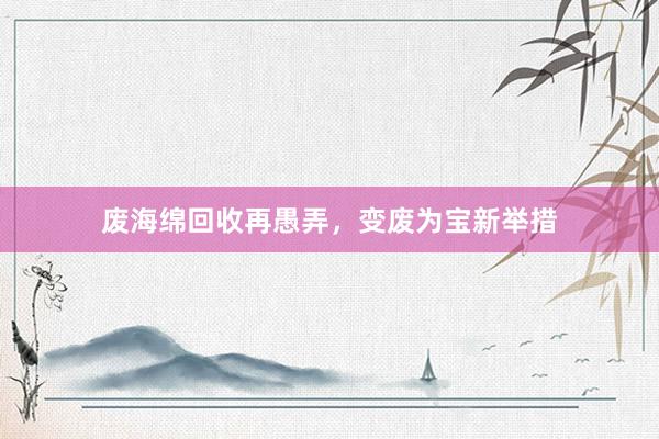 废海绵回收再愚弄，变废为宝新举措