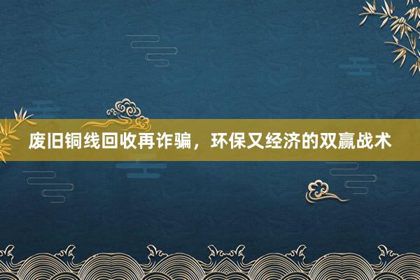 废旧铜线回收再诈骗，环保又经济的双赢战术