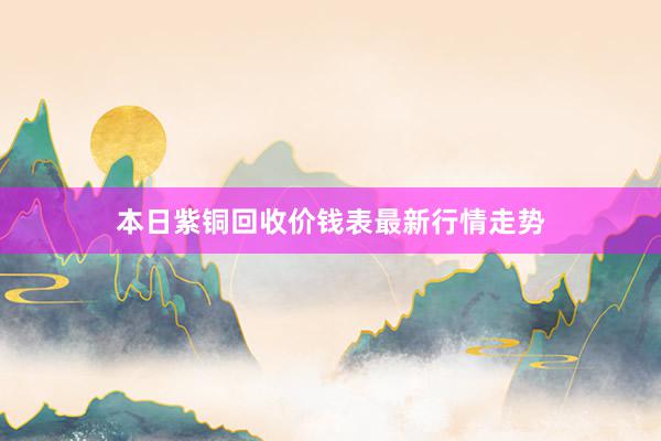 本日紫铜回收价钱表最新行情走势