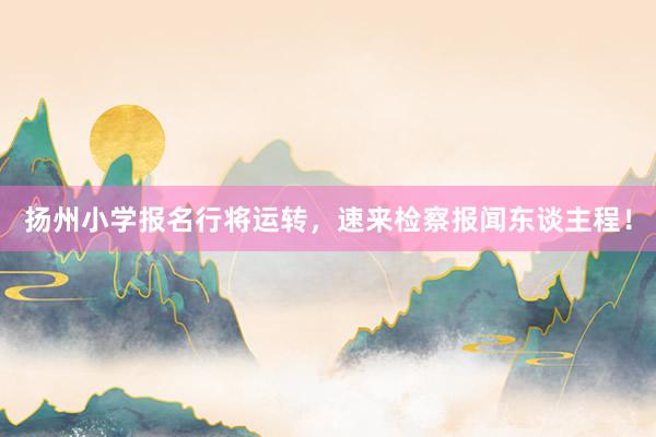 扬州小学报名行将运转，速来检察报闻东谈主程！