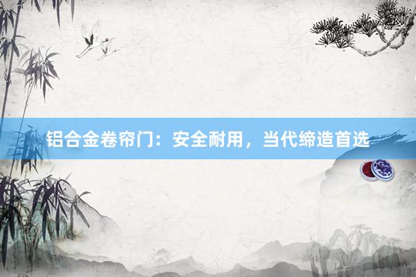 铝合金卷帘门：安全耐用，当代缔造首选
