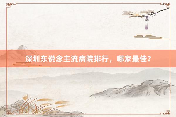 深圳东说念主流病院排行，哪家最佳？