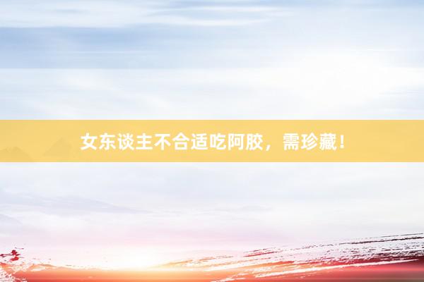 女东谈主不合适吃阿胶，需珍藏！